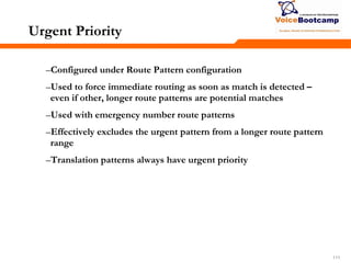111111111
Urgent Priority
–Configured under Route Pattern configuration
–Used to force immediate routing as soon as match is detected –
even if other, longer route patterns are potential matches
–Used with emergency number route patterns
–Effectively excludes the urgent pattern from a longer route pattern
range
–Translation patterns always have urgent priority
 