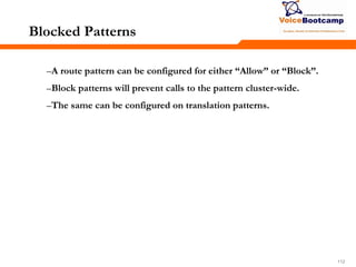 112112112
Blocked Patterns
–A route pattern can be configured for either ―Allow‖ or ―Block‖.
–Block patterns will prevent calls to the pattern cluster-wide.
–The same can be configured on translation patterns.
 