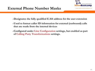 120120120
External Phone Number Masks
–Designates the fully qualified E.164 address for the user extension
–Used to format caller ID information for external (outbound) calls
that are made from the internal devices
–Configured under Line Configuration settings, but enabled as part
of Calling Party Transformations settings.
 
