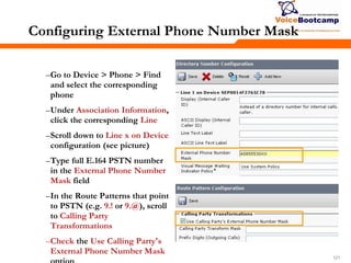 121121121
Configuring External Phone Number Mask
–Go to Device > Phone > Find
and select the corresponding
phone
–Under Association Information,
click the corresponding Line
–Scroll down to Line x on Device
configuration (see picture)
–Type full E.164 PSTN number
in the External Phone Number
Mask field
–In the Route Patterns that point
to PSTN (e.g. 9.! or 9.@), scroll
to Calling Party
Transformations
–Check the Use Calling Party's
External Phone Number Mask
 
