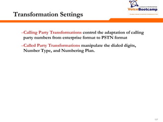 127127127
Transformation Settings
–Calling Party Transformations control the adaptation of calling
party numbers from enterprise format to PSTN format
–Called Party Transformations manipulate the dialed digits,
Number Type, and Numbering Plan.
 