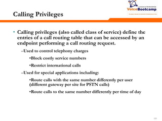 131131131
Calling Privileges
• Calling privileges (also called class of service) define the
entries of a call routing table that can be accessed by an
endpoint performing a call routing request.
–Used to control telephony charges
•Block costly service numbers
•Restrict international calls
–Used for special applications including:
•Route calls with the same number differently per user
(different gateway per site for PSTN calls)
•Route calls to the same number differently per time of day
 