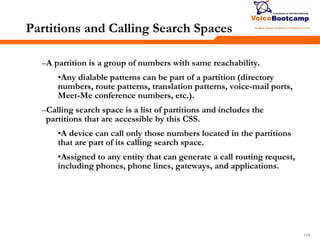 134134134
Partitions and Calling Search Spaces
–A partition is a group of numbers with same reachability.
•Any dialable patterns can be part of a partition (directory
numbers, route patterns, translation patterns, voice-mail ports,
Meet-Me conference numbers, etc.).
–Calling search space is a list of partitions and includes the
partitions that are accessible by this CSS.
•A device can call only those numbers located in the partitions
that are part of its calling search space.
•Assigned to any entity that can generate a call routing request,
including phones, phone lines, gateways, and applications.
 
