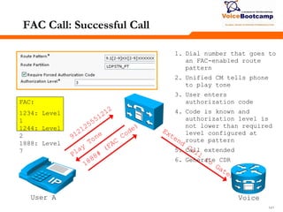 141141141
FAC Call: Successful Call
User A
1. Dial number that goes to
an FAC-enabled route
pattern
2. Unified CM tells phone
to play tone
3. User enters
authorization code
4. Code is known and
authorization level is
not lower than required
level configured at
route pattern
5. Call extended
6. Generate CDR
Voice
FAC:
1234: Level
1
1244: Level
2
1888: Level
7
 