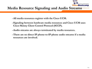 149149149
Media Resource Signaling and Audio Streams
–All media resources register with the Cisco UCM.
–Signaling between hardware media resources and Cisco UCM uses
Cisco Skinny Client Control Protocol (SCCP).
–Audio streams are always terminated by media resources.
–There are no direct IP phone-to-IP phone audio streams if a media
resources are involved.
 