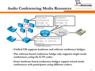 153153153
Audio Conferencing Media Resources
–Unified CM supports hardware and software conference bridges.
–The software-based conference bridge only supports single-mode
conferences, using the G.711 codec.
–Some hardware-based conference bridges support mixed-mode
conferences with participants using different codecs.
PSTN
Hardware
Conference
Bridge in
Cisco IOS
Router
Hardware Conference
Bridge in Switch
Chassis
(CMM-Module)
Software
Conference
Bridge in
Unified CM
Server
 