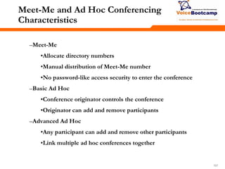 157157157
Meet-Me and Ad Hoc Conferencing
Characteristics
–Meet-Me
•Allocate directory numbers
•Manual distribution of Meet-Me number
•No password-like access security to enter the conference
–Basic Ad Hoc
•Conference originator controls the conference
•Originator can add and remove participants
–Advanced Ad Hoc
•Any participant can add and remove other participants
•Link multiple ad hoc conferences together
 