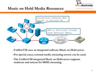 158158158
Music on Hold Media Resources
–Unified CM uses an integrated software Music on Hold server.
–For special cases, external media streaming servers can be used.
–The Unified CM integrated Music on Hold server supports
multicast and unicast for MOH streaming.
PSTN
MOH as Multicast Stream
from External Media
Streaming Server
Integrated Software MOH
Server in Unified CM
Server
 