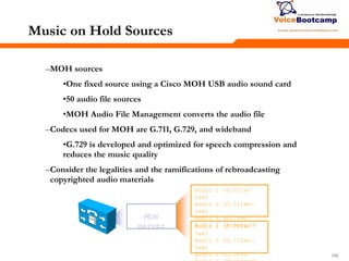 159159159
Music on Hold Sources
–MOH sources
•One fixed source using a Cisco MOH USB audio sound card
•50 audio file sources
•MOH Audio File Management converts the audio file
–Codecs used for MOH are G.711, G.729, and wideband
•G.729 is developed and optimized for speech compression and
reduces the music quality
–Consider the legalities and the ramifications of rebroadcasting
copyrighted audio materials
MOH
server
Audio 1 (G.711a-
law)
Audio 1 (G.711mu-
law)
Audio 1 (G.729)
Audio 1 (Wideband)Audio 2 (G.711a-
law)
Audio 2 (G.711mu-
law)
Audio 2 (G.729)
 