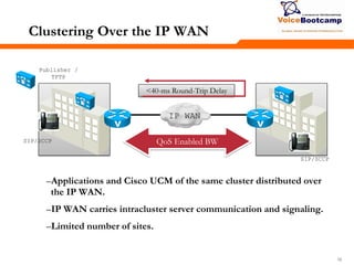161616
Clustering Over the IP WAN
–Applications and Cisco UCM of the same cluster distributed over
the IP WAN.
–IP WAN carries intracluster server communication and signaling.
–Limited number of sites.
Publisher /
TFTP
QoS Enabled BW
IP WAN
<40-ms Round-Trip Delay
SIP/SCCP
SIP/SCCP
 