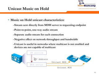 160160160
Unicast Music on Hold
• Music on Hold unicast characteristics:
–Stream sent directly from MOH server to requesting endpoint
–Point-to-point, one-way audio stream
–Separate audio stream for each connection
–Negative effect on network throughput and bandwidth
–Unicast is useful in networks where multicast is not enabled and
devices are not capable of multicast
CM service
MOH server
IP Address
Unicast MOH
Unicast MOH
 