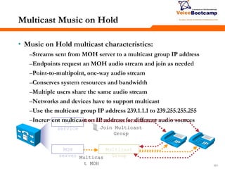 161161161
Multicast Music on Hold
• Music on Hold multicast characteristics:
–Streams sent from MOH server to a multicast group IP address
–Endpoints request an MOH audio stream and join as needed
–Point-to-multipoint, one-way audio stream
–Conserves system resources and bandwidth
–Multiple users share the same audio stream
–Networks and devices have to support multicast
–Use the multicast group IP address 239.1.1.1 to 239.255.255.255
–Increment multicast on IP address for different audio sourcesCM
service
MOH
server Multicas
t MOH
Join Multicast
Group
Multicast
Group
 