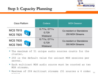 163163163
Step 1: Capacity Planning
Cisco Platform Codecs MOH Session
MCS 7815
MCS 7825
G.711a, G711u
G.729
Wideband
Co-resident or Standalone
250 MOH Streams
MCS 7835
MCS 7845
G.711a, G711u
G.729
Wideband
Co-resident or Standalone
500 MOH Streams
 The maximum of 51 unique audio sources counts for the
cluster.
 250 is the default value for unicast MOH sessions per
server.
 Each multicast MOH audio source must be counted as two
MOH streams.
 Maximum of 204 multicast streams (51 sources x 4 codec
 