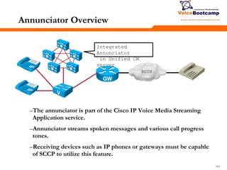 164164164
Annunciator Overview
–The annunciator is part of the Cisco IP Voice Media Streaming
Application service.
–Annunciator streams spoken messages and various call progress
tones.
–Receiving devices such as IP phones or gateways must be capable
of SCCP to utilize this feature.
PSTN
Integrated
Annunciator
in Unified CM
server
 