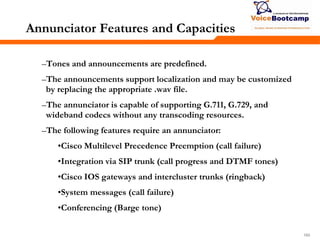 165165165
Annunciator Features and Capacities
–Tones and announcements are predefined.
–The announcements support localization and may be customized
by replacing the appropriate .wav file.
–The annunciator is capable of supporting G.711, G.729, and
wideband codecs without any transcoding resources.
–The following features require an annunciator:
•Cisco Multilevel Precedence Preemption (call failure)
•Integration via SIP trunk (call progress and DTMF tones)
•Cisco IOS gateways and intercluster trunks (ringback)
•System messages (call failure)
•Conferencing (Barge tone)
 