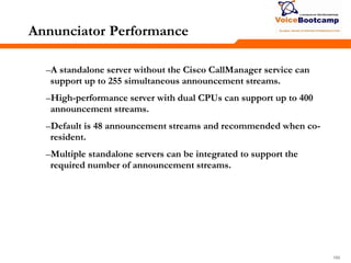166166166
Annunciator Performance
–A standalone server without the Cisco CallManager service can
support up to 255 simultaneous announcement streams.
–High-performance server with dual CPUs can support up to 400
announcement streams.
–Default is 48 announcement streams and recommended when co-
resident.
–Multiple standalone servers can be integrated to support the
required number of announcement streams.
 