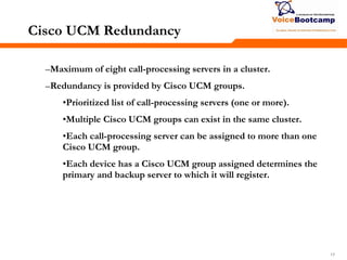 171717
Cisco UCM Redundancy
–Maximum of eight call-processing servers in a cluster.
–Redundancy is provided by Cisco UCM groups.
•Prioritized list of call-processing servers (one or more).
•Multiple Cisco UCM groups can exist in the same cluster.
•Each call-processing server can be assigned to more than one
Cisco UCM group.
•Each device has a Cisco UCM group assigned determines the
primary and backup server to which it will register.
 