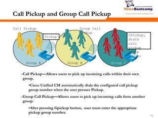 172172172
Call Pickup and Group Call Pickup
–Call Pickup—Allows users to pick up incoming calls within their own
group.
•Cisco Unified CM automatically dials the configured call pickup
group number when the user presses Pickup.
–Group Call Pickup—Allows users to pick up incoming calls from another
group.
•After pressing Gpickup button, user must enter the appropriate
pickup group number.
Group A Group B Group C
Call Pickup Group Call
Pickup
GPickup,
dials
call
pickup
group
number
Pickup
 