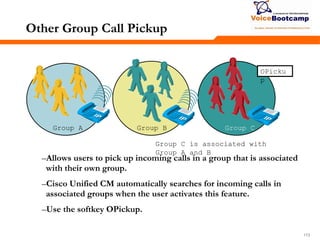 173173173
Other Group Call Pickup
–Allows users to pick up incoming calls in a group that is associated
with their own group.
–Cisco Unified CM automatically searches for incoming calls in
associated groups when the user activates this feature.
–Use the softkey OPickup.
Group C is associated with
Group A and B
Group A Group B Group C
OPicku
p
 