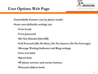 178178178
User Options Web Page
–Controllable features vary by phone model
–Some user-definable settings are:
•User locale
•User password
•Do Not Disturb (On/Off)
•Call Forward (All, On Busy, On No Answer, On No Coverage)
•Message Waiting Indicator and Ring settings
•Line text label
•Speed dials
•IP phone services and service buttons
•Personal address book
 