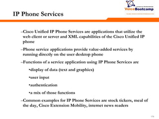 179179179
IP Phone Services
–Cisco Unified IP Phone Services are applications that utilize the
web client or server and XML capabilities of the Cisco Unified IP
phone
–Phone service applications provide value-added services by
running directly on the user desktop phone
–Functions of a service application using IP Phone Services are
•display of data (text and graphics)
•user input
•authentication
•a mix of those functions
–Common examples for IP Phone Services are stock tickers, meal of
the day, Cisco Extension Mobility, internet news readers
 