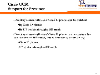 183183183
Cisco UCM
Support for Presence
–Directory numbers (lines) of Cisco IP phones can be watched
•By Cisco IP phones
•By SIP devices through a SIP trunk
–Directory numbers (lines) of Cisco IP phones, and endpoints that
are reached via SIP trunks, can be watched by the following:
•Cisco IP phones
•SIP devices through a SIP trunk
 