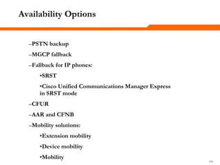 190190190
Availability Options
–PSTN backup
–MGCP fallback
–Fallback for IP phones:
•SRST
•Cisco Unified Communications Manager Express
in SRST mode
–CFUR
–AAR and CFNB
–Mobility solutions:
•Extension mobility
•Device mobility
•Mobility
 