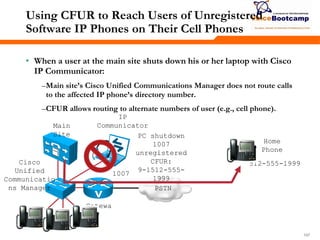 197197197
Using CFUR to Reach Users of Unregistered
Software IP Phones on Their Cell Phones
• When a user at the main site shuts down his or her laptop with Cisco
IP Communicator:
–Main site’s Cisco Unified Communications Manager does not route calls
to the affected IP phone’s directory number.
–CFUR allows routing to alternate numbers of user (e.g., cell phone).
Cisco
Unified
Communicatio
ns Manager
Gatewa
y
Main
Site
PSTN
PC shutdown
1007
unregistered
CFUR:
9-1512-555-
1999
IP
Communicator
Home
Phone
512-555-1999
1007
 