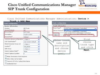 212212212
Cisco Unified Communications Manager
SIP Trunk Configuration
Cisco Unified Communications Manager Administration: Device >
Trunk > Add New
First
choose
trunk type
and click
Next.
Enter trunk
name and
description
and choose
device
pool.
 
