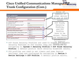 213213213
Cisco Unified Communications Manager SIP
Trunk Configuration (Cont.)
Enter IP
address of
other device
at end of SIP
trunk.
 SIP Trunk Security Profiles are used to enable and disable
security features on SIP trunks; they are configured by
navigating to System > Security Profile > SIP Trunk Security
Profile; a default profile (with security disabled) exists.
 SIP profiles are used to set timers and some feature
settings; they are configured by navigating to Device >
Device Settings > SIP Profile; a default profile exists.
SIP Trunk,
Security
Profile,
and SIP
Profile
have to be
chosen. These
are mandatory
parameters;
no default
values exist.
 