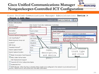 215215215
Cisco Unified Communications Manager
Nongatekeeper-Controlled ICT Configuration
Enter trunk
name,
description,
and device
pool.
Cisco Unified Communications Manager Administration: Device >
Trunk > Add New
First choose
trunk type
and click
Next.
 