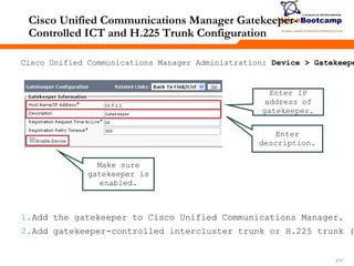 217217217
Cisco Unified Communications Manager Gatekeeper-
Controlled ICT and H.225 Trunk Configuration
Cisco Unified Communications Manager Administration: Device > Gatekeepe
Enter IP
address of
gatekeeper.
Enter
description.
Make sure
gatekeeper is
enabled.
1.Add the gatekeeper to Cisco Unified Communications Manager.
2.Add gatekeeper-controlled intercluster trunk or H.225 trunk (
 
