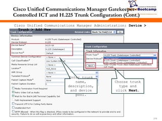 218218218
Cisco Unified Communications Manager Gatekeeper-
Controlled ICT and H.225 Trunk Configuration (Cont.)
Enter trunk
name,
description,
and device
pool.
Cisco Unified Communications Manager Administration: Device >
Trunk > Add New
Choose trunk
type and
click Next.
 