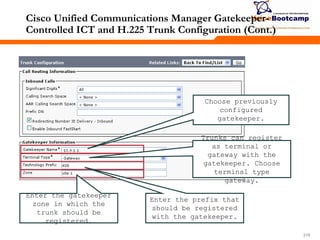 219219219
Cisco Unified Communications Manager Gatekeeper-
Controlled ICT and H.225 Trunk Configuration (Cont.)
Choose previously
configured
gatekeeper.
Trunks can register
as terminal or
gateway with the
gatekeeper. Choose
terminal type
gateway.
Enter the prefix that
should be registered
with the gatekeeper.
Enter the gatekeeper
zone in which the
trunk should be
registered.
 
