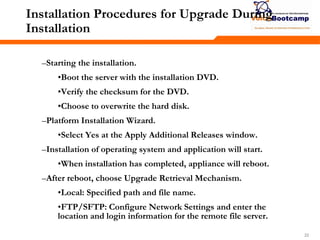 222222
Installation Procedures for Upgrade During
Installation
–Starting the installation.
•Boot the server with the installation DVD.
•Verify the checksum for the DVD.
•Choose to overwrite the hard disk.
–Platform Installation Wizard.
•Select Yes at the Apply Additional Releases window.
–Installation of operating system and application will start.
•When installation has completed, appliance will reboot.
–After reboot, choose Upgrade Retrieval Mechanism.
•Local: Specified path and file name.
•FTP/SFTP: Configure Network Settings and enter the
location and login information for the remote file server.
 