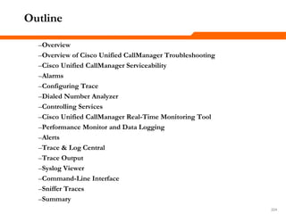 224224224
–Overview
–Overview of Cisco Unified CallManager Troubleshooting
–Cisco Unified CallManager Serviceability
–Alarms
–Configuring Trace
–Dialed Number Analyzer
–Controlling Services
–Cisco Unified CallManager Real-Time Monitoring Tool
–Performance Monitor and Data Logging
–Alerts
–Trace & Log Central
–Trace Output
–Syslog Viewer
–Command-Line Interface
–Sniffer Traces
–Summary
Outline
 