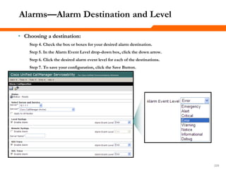 229229229
Alarms—Alarm Destination and Level
• Choosing a destination:
Step 4. Check the box or boxes for your desired alarm destination.
Step 5. In the Alarm Event Level drop-down box, click the down arrow.
Step 6. Click the desired alarm event level for each of the destinations.
Step 7. To save your configuration, click the Save Button.
 