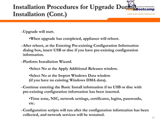 232323
Installation Procedures for Upgrade During
Installation (Cont.)
–Upgrade will start.
•When upgrade has completed, appliance will reboot.
–After reboot, at the Entering Pre-existing Configuration Information
dialog box, insert USB or disc if you have pre-existing configuration
information.
–Platform Installation Wizard.
•Select No at the Apply Additional Releases window.
•Select No at the Import Windows Data window
(if you have no existing Windows DMA data).
–Continue entering the Basic Install information if no USB or disc with
pre-existing configuration information has been inserted.
•Time zone, NIC, network settings, certificates, logins, passwords,
etc.
–Configuration scripts will run after the configuration information has been
collected, and network services will be restarted.
 