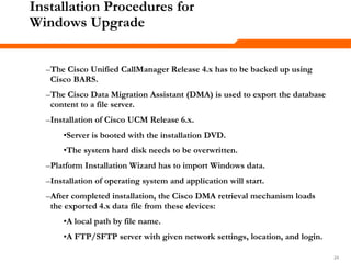 242424
Installation Procedures for
Windows Upgrade
–The Cisco Unified CallManager Release 4.x has to be backed up using
Cisco BARS.
–The Cisco Data Migration Assistant (DMA) is used to export the database
content to a file server.
–Installation of Cisco UCM Release 6.x.
•Server is booted with the installation DVD.
•The system hard disk needs to be overwritten.
–Platform Installation Wizard has to import Windows data.
–Installation of operating system and application will start.
–After completed installation, the Cisco DMA retrieval mechanism loads
the exported 4.x data file from these devices:
•A local path by file name.
•A FTP/SFTP server with given network settings, location, and login.
 