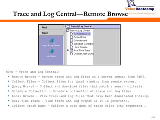 245245245
RTMT - Trace and Log Central:
 Remote Browse – Browse trace and log files on a server remote from RTMT.
 Collect Files – Collect files for local viewing from remote server.
 Query Wizard – Collect and download files that match a search criteria.
 Schedule Collection – Schedule collection of trace and log files.
 Local Browse – View trace and log files that have been downloaded locally.
 Real Time Trace – View trace and log output as it is generated.
 Collect Crash Dump – Collect a core dump of trace files (TAC requested).
Trace and Log Central—Remote Browse
 