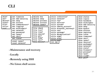 251251251
CLI
–Maintenance and recovery
–Locally
–Remotely using SSH
–No Linux shell access
show*
set*
delete*
unset*
file*
utils*
run*
show status
show logins
show hardware
show workingdir
show web-security
show smtp
show myself
show account
show registry
show trace
show timezone*
show cert*
show ipsec*
show version*
show packages*
show network*
show stats*
show firewall*
show process*
show tech*
show risdb*
show perf*
set timezone
set web-security
set smtp
set account
set commandcount*
set logging*
set workingdir*
set network*
set password*
set ipsec*
set cert*
set trace*
delete dns
delete smtp
delete process
delete account
delete ipsec*
unset ipsec*
unset network*
file check
file list*
file view*
file search*
file get*
file dump*
file tail*
file delete*
utils iothrottle*
utils network*
utils ntp*
utils service*
utils system*
utils remote_account*
utils disaster_recovery*
utils csa*
utils netdump*
utils dbreplication*
utils snmp*
utils sftp*
utils soap*
run sql
 