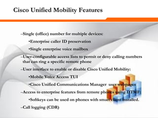 256256256
Cisco Unified Mobility Features
–Single (office) number for multiple devices:
•Enterprise caller ID preservation
•Single enterprise voice mailbox
–User-configurable access lists to permit or deny calling numbers
that can ring a specific remote phone
–User interface to enable or disable Cisco Unified Mobility:
•Mobile Voice Access TUI
•Cisco Unified Communications Manager user webpages
–Access to enterprise features from remote phones using DTMF:
•Softkeys can be used on phones with smart client installed.
–Call logging (CDR)
 
