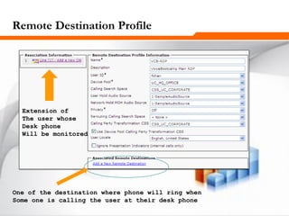 261261261
Remote Destination Profile
Extension of
The user whose
Desk phone
Will be monitored
One of the destination where phone will ring when
Some one is calling the user at their desk phone
 