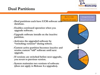 272727
Dual Partitions
–Dual partitions each have UCM software and
database.
–Enables continued operation when you
upgrade software.
–Upgrade software installs on the inactive
partition.
–Activates the upgraded software by
―switching versions‖ during reboot.
–Current active partition becomes inactive and
retains current ―old‖ software until next
upgrade.
–If versions are switched before next upgrade,
you revert to previous version.
–System maintains two versions of software
(does not apply to Release 4.x upgrades).
Inactive
Partition
Active
Partition
5.1(1)
6.0(1)
5.1(1)
6.0(1)
 