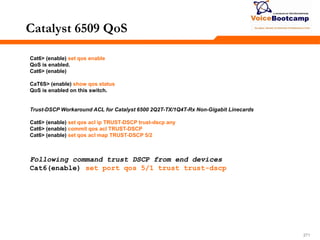271271271
Catalyst 6509 QoS
Cat6> (enable) set qos enable
QoS is enabled.
Cat6> (enable)
CaT6S> (enable) show qos status
QoS is enabled on this switch.
Trust-DSCP Workaround ACL for Catalyst 6500 2Q2T-TX/1Q4T-Rx Non-Gigabit Linecards
Cat6> (enable) set qos acl ip TRUST-DSCP trust-dscp any
Cat6> (enable) commit qos acl TRUST-DSCP
Cat6> (enable) set qos acl map TRUST-DSCP 5/2
Following command trust DSCP from end devices
Cat6(enable) set port qos 5/1 trust trust-dscp
 