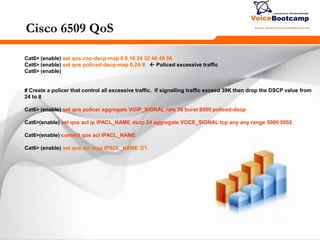 272272272
Cisco 6509 QoS
Cat6> (enable) set qos cos-dscp-map 0 8 16 24 32 46 48 56
Cat6> (enable) set qos policed-dscp-map 0,24:8  Policed excessive traffic
Cat6> (enable)
# Create a policer that control all excessive traffic. If signalling traffic exceed 39K then drop the DSCP value from
24 to 8
Cat6> (enable) set qos policer aggregate VOIP_SIGNAL rate 39 burst 8000 policed-dscp
Cat6>(enable) set qos acl ip IPACL_NAME dscp 24 aggregate VOCE_SIGNAL tcp any any range 5000 5002
Cat6>(enable) commit qos acl IPACL_NAME
Cat6> (enable) set qos acl map IPACL_NAME 3/1
 