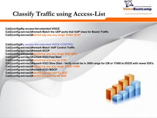 273273273
Classify Traffic using Access-List
Cat2(config)#ip access-list extended VOICE
Cat2(config-ext-nacl)#remark Match the UDP ports that VoIP Uses for Bearer Traffic
Cat2(config-ext-nacl)#permit udp any any range 16384 32767
Cat2(config)#ip access-list extended VOICE-CONTROL
Cat2(config-ext-nacl)#remark Match VoIP Control Traffic
Cat2(config-ext-nacl)#remark SCCP
Cat2(config-ext-nacl)#permit tcp any any range 5000 5002
Cat2(config-ext-nacl)#remark H323 Fast Start
Cat2(config-ext-nacl)#permit tcp any any eq 1720
Cat2(config-ext-nacl)#remark H323 Slow Start - Verify could be in 3000 range for CM or 11000 to 65535 with newer IOS's
Cat2(config-ext-nacl)#permit tcp any any range 11000 11999
Cat2(config-ext-nacl)#remark H323 MGCP
Cat2(config-ext-nacl)#permit udp any any eq 2427
Cat2(config-ext-nacl)#permit tcp any any eq 2428
 