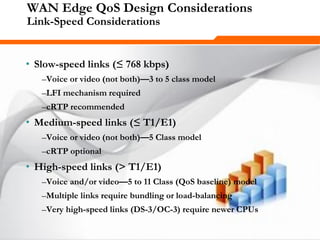 275275275
WAN Edge QoS Design Considerations
Link-Speed Considerations
• Slow-speed links (≤ 768 kbps)
–Voice or video (not both)—3 to 5 class model
–LFI mechanism required
–cRTP recommended
• Medium-speed links (≤ T1/E1)
–Voice or video (not both)—5 Class model
–cRTP optional
• High-speed links (> T1/E1)
–Voice and/or video—5 to 11 Class (QoS baseline) model
–Multiple links require bundling or load-balancing
–Very high-speed links (DS-3/OC-3) require newer CPUs
 