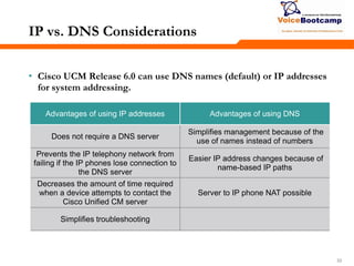 333333
IP vs. DNS Considerations
• Cisco UCM Release 6.0 can use DNS names (default) or IP addresses
for system addressing.
Advantages of using IP addresses Advantages of using DNS
Does not require a DNS server
Simplifies management because of the
use of names instead of numbers
Prevents the IP telephony network from
failing if the IP phones lose connection to
the DNS server
Easier IP address changes because of
name-based IP paths
Decreases the amount of time required
when a device attempts to contact the
Cisco Unified CM server
Server to IP phone NAT possible
Simplifies troubleshooting
 