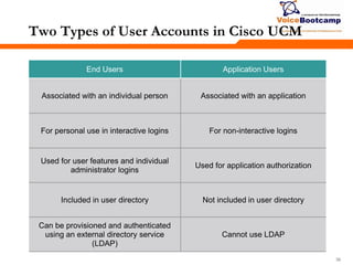 363636
Two Types of User Accounts in Cisco UCM
End Users Application Users
Associated with an individual person Associated with an application
For personal use in interactive logins For non-interactive logins
Used for user features and individual
administrator logins
Used for application authorization
Included in user directory Not included in user directory
Can be provisioned and authenticated
using an external directory service
(LDAP)
Cannot use LDAP
 